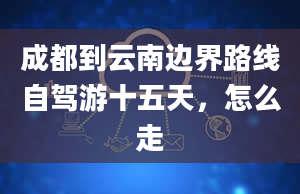 成都到云南边界路线自驾游十五天，怎么走