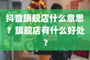 抖音旗舰店什么意思？旗舰店有什么好处？