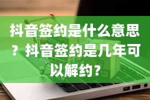 抖音签约是什么意思？抖音签约是几年可以解约？