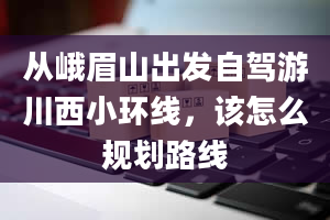 从峨眉山出发自驾游川西小环线，该怎么规划路线