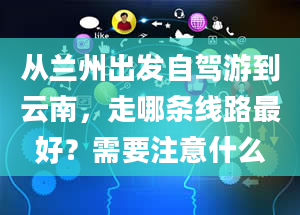 从兰州出发自驾游到云南，走哪条线路最好？需要注意什么