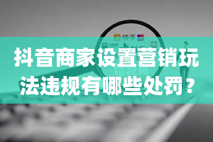 抖音商家设置营销玩法违规有哪些处罚？