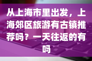 从上海市里出发，上海郊区旅游有古镇推荐吗？一天往返的有吗