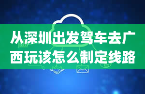 从深圳出发驾车去广西玩该怎么制定线路