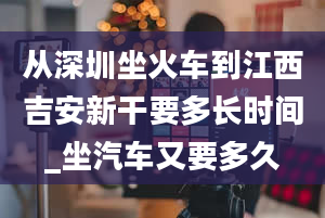 从深圳坐火车到江西吉安新干要多长时间_坐汽车又要多久