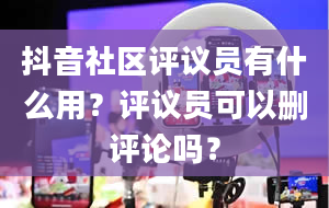 抖音社区评议员有什么用？评议员可以删评论吗？