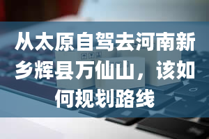 从太原自驾去河南新乡辉县万仙山，该如何规划路线