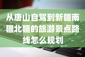 从唐山自驾到新疆南疆北疆的旅游景点路线怎么规划