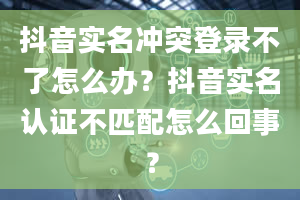 抖音实名冲突登录不了怎么办？抖音实名认证不匹配怎么回事？