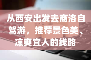 从西安出发去商洛自驾游，推荐景色美、凉爽宜人的线路