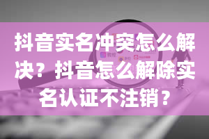 抖音实名冲突怎么解决？抖音怎么解除实名认证不注销？