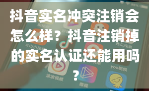 抖音实名冲突注销会怎么样？抖音注销掉的实名认证还能用吗？