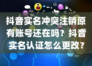 抖音实名冲突注销原有账号还在吗？抖音实名认证怎么更改？