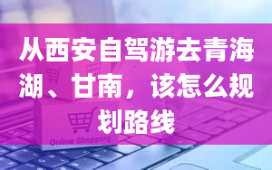 从西安自驾游去青海湖、甘南，该怎么规划路线