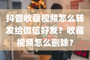 抖音收藏视频怎么转发给微信好友？收藏视频怎么删除？