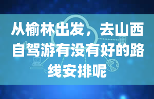 从榆林出发，去山西自驾游有没有好的路线安排呢