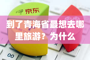 到了青海省最想去哪里旅游？为什么