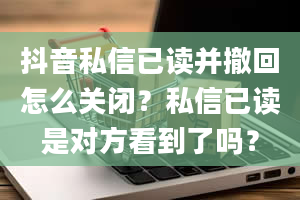 抖音私信已读并撤回怎么关闭？私信已读是对方看到了吗？