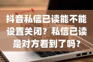 抖音私信已读能不能设置关闭？私信已读是对方看到了吗？