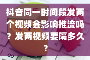 抖音同一时间段发两个视频会影响推流吗？发两视频要隔多久？