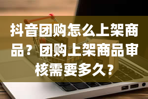 抖音团购怎么上架商品？团购上架商品审核需要多久？