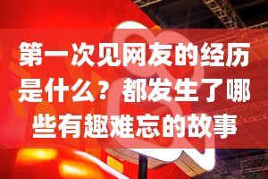 第一次见网友的经历是什么？都发生了哪些有趣难忘的故事