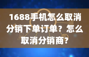 1688手机怎么取消分销下单订单？怎么取消分销商？