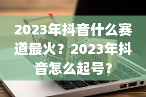 2023年抖音什么赛道最火？2023年抖音怎么起号？