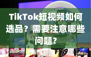 TikTok短视频如何选品？需要注意哪些问题？