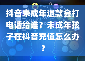 抖音未成年退款会打电话给谁？未成年孩子在抖音充值怎么办？