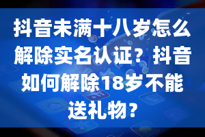 抖音未满十八岁怎么解除实名认证？抖音如何解除18岁不能送礼物？