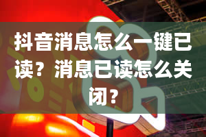 抖音消息怎么一键已读？消息已读怎么关闭？