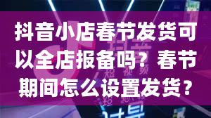 抖音小店春节发货可以全店报备吗？春节期间怎么设置发货？