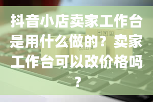 抖音小店卖家工作台是用什么做的？卖家工作台可以改价格吗？