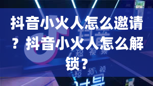 抖音小火人怎么邀请？抖音小火人怎么解锁？