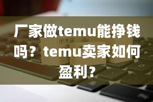 厂家做temu能挣钱吗？temu卖家如何盈利？