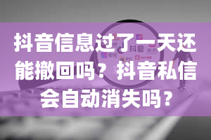 抖音信息过了一天还能撤回吗？抖音私信会自动消失吗？