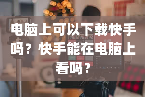 电脑上可以下载快手吗？快手能在电脑上看吗？