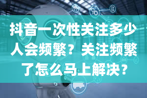 抖音一次性关注多少人会频繁？关注频繁了怎么马上解决？