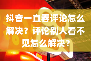 抖音一直吞评论怎么解决？评论别人看不见怎么解决？