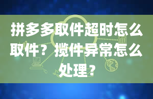 拼多多取件超时怎么取件？揽件异常怎么处理？