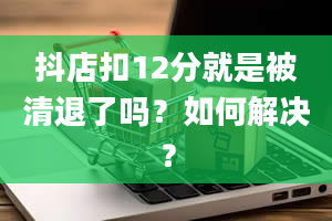 抖店扣12分就是被清退了吗？如何解决？