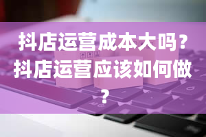 抖店运营成本大吗？抖店运营应该如何做？