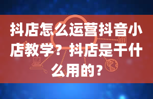 抖店怎么运营抖音小店教学？抖店是干什么用的？