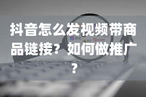 抖音怎么发视频带商品链接？如何做推广？