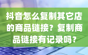 抖音怎么复制其它店的商品链接？复制商品链接有记录吗？