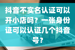 抖音不实名认证可以开小店吗？一张身份证可以认证几个抖音号？