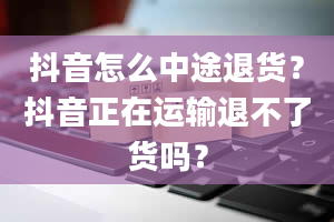 抖音怎么中途退货？抖音正在运输退不了货吗？