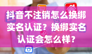 抖音不注销怎么换绑实名认证？换绑实名认证会怎么样？