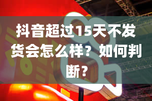 抖音超过15天不发货会怎么样？如何判断？